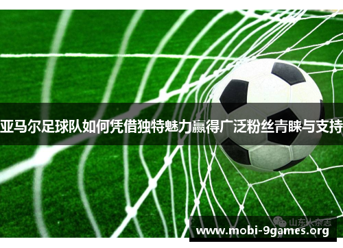 亚马尔足球队如何凭借独特魅力赢得广泛粉丝青睐与支持