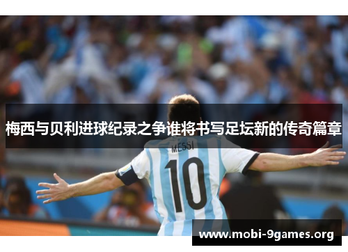 梅西与贝利进球纪录之争谁将书写足坛新的传奇篇章